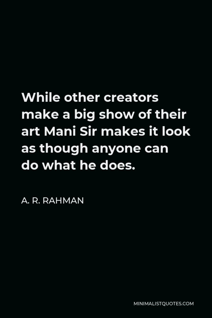 A. R. Rahman Quote - While other creators make a big show of their art Mani Sir makes it look as though anyone can do what he does.