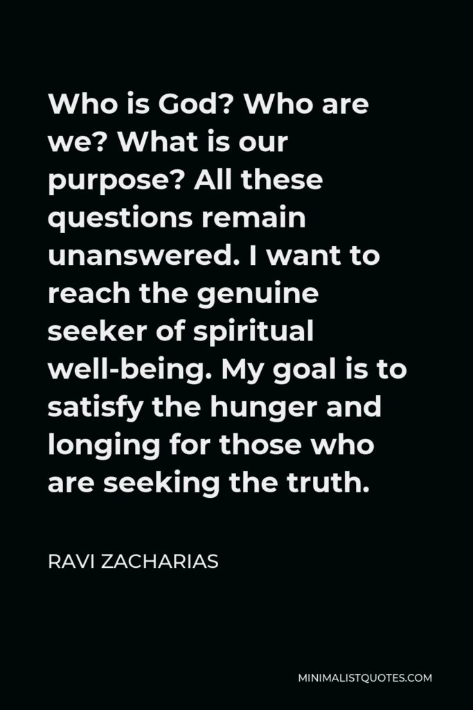 Ravi Zacharias Quote - Who is God? Who are we? What is our purpose? All these questions remain unanswered. I want to reach the genuine seeker of spiritual well-being. My goal is to satisfy the hunger and longing for those who are seeking the truth.