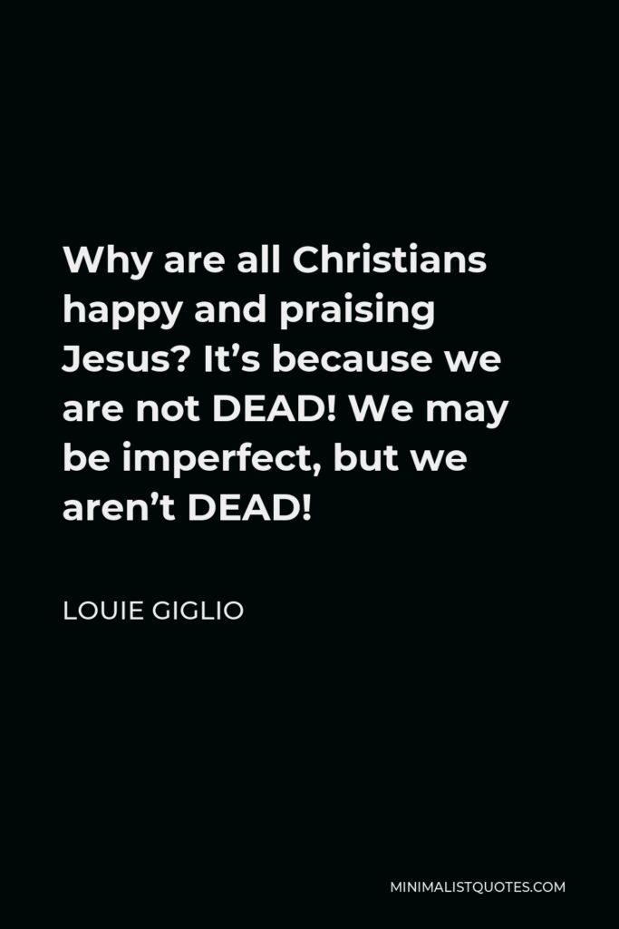 Louie Giglio Quote - Why are all Christians happy and praising Jesus? It’s because we are not DEAD! We may be imperfect, but we aren’t DEAD!