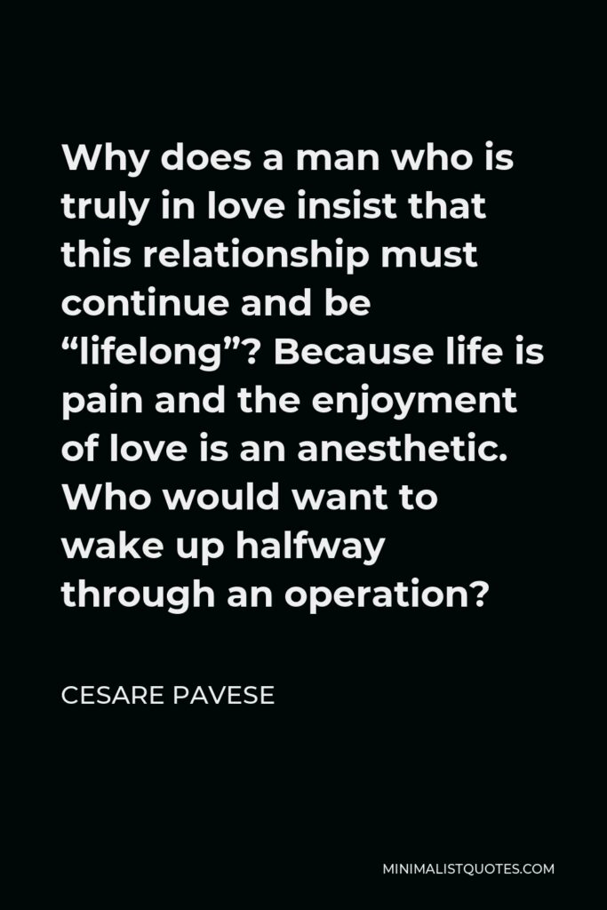 Cesare Pavese Quote - Why does a man who is truly in love insist that this relationship must continue and be “lifelong”? Because life is pain and the enjoyment of love is an anesthetic. Who would want to wake up halfway through an operation?