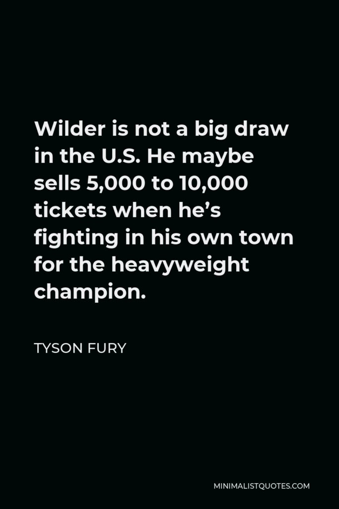Tyson Fury Quote - Wilder is not a big draw in the U.S. He maybe sells 5,000 to 10,000 tickets when he’s fighting in his own town for the heavyweight champion.