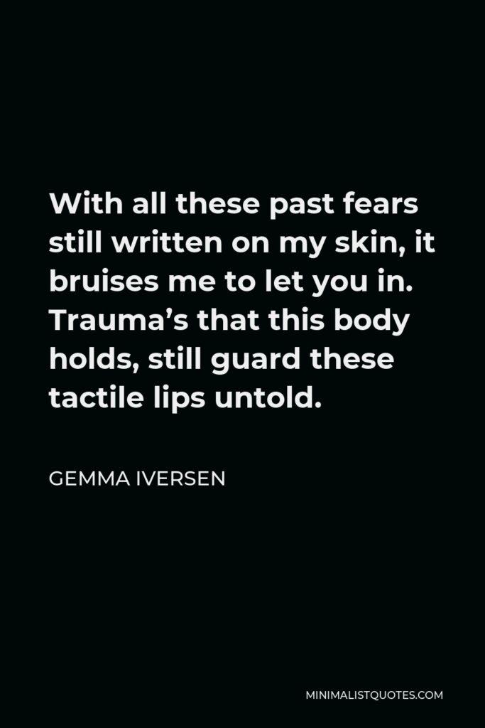 Gemma Iversen Quote - With all these past fears still written on my skin, it bruises me to let you in. Trauma’s that this body holds, still guard these tactile lips untold.