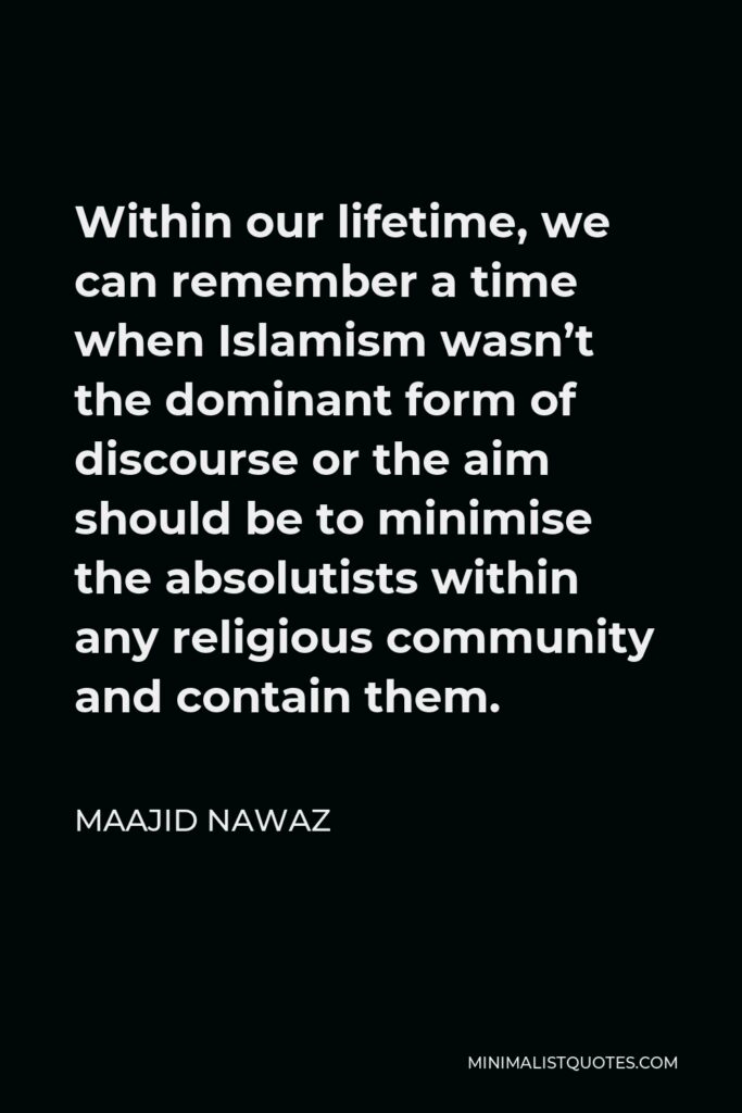 Maajid Nawaz Quote - Within our lifetime, we can remember a time when Islamism wasn’t the dominant form of discourse or the aim should be to minimise the absolutists within any religious community and contain them.