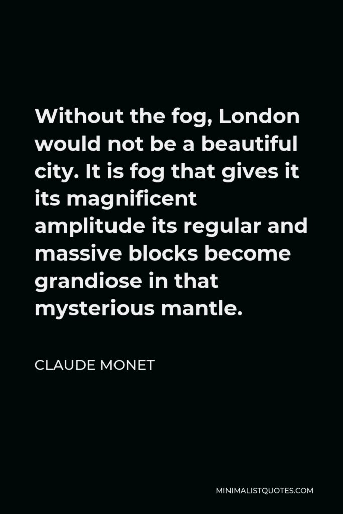 Claude Monet Quote - Without the fog, London would not be a beautiful city. It is fog that gives it its magnificent amplitude its regular and massive blocks become grandiose in that mysterious mantle.