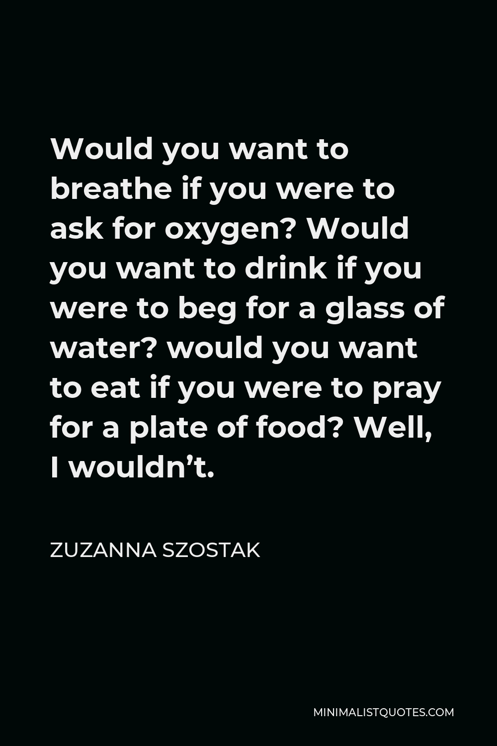 Zuzanna Szostak Quote - Would you want to breathe if you were to ask for oxygen? Would you want to drink if you were to beg for a glass of water? would you want to eat if you were to pray for a plate of food? Well, I wouldn’t.