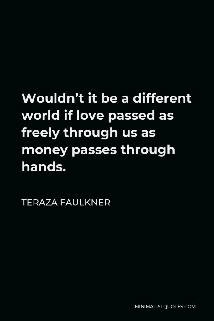 Teraza Faulkner Quote - Wouldn’t it be a different world if love passed as freely through us as money passes through hands.