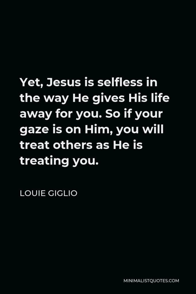 Louie Giglio Quote - Yet, Jesus is selfless in the way He gives His life away for you. So if your gaze is on Him, you will treat others as He is treating you.