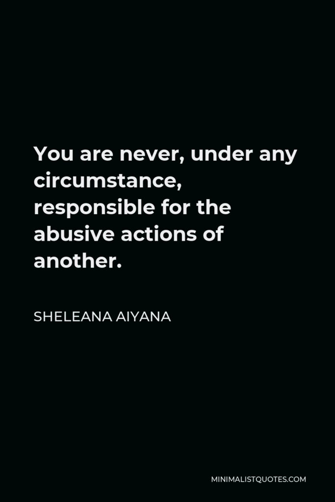 Sheleana Aiyana Quote - You are never, under any circumstance, responsible for the abusive actions of another.