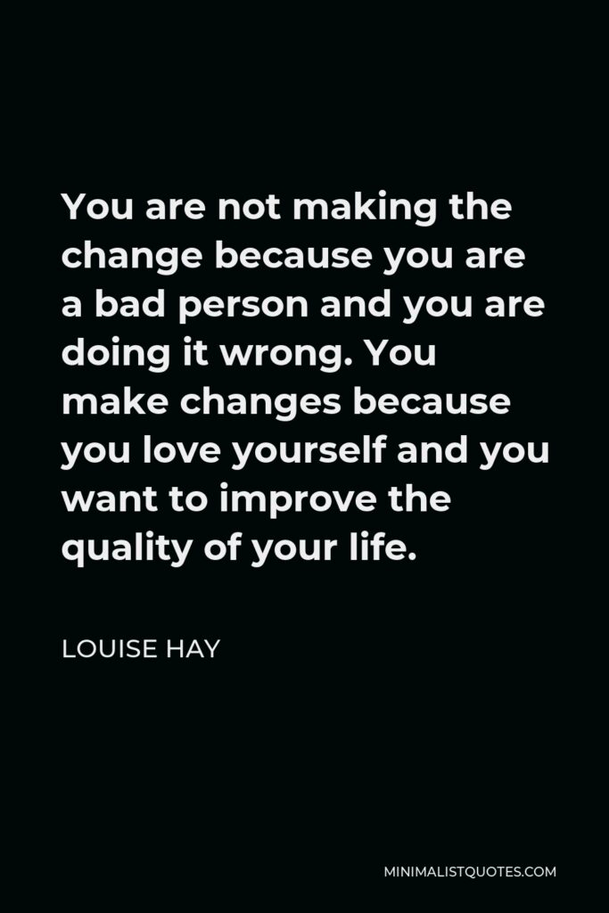 Louise Hay Quote - You are not making the change because you are a bad person and you are doing it wrong. You make changes because you love yourself and you want to improve the quality of your life.