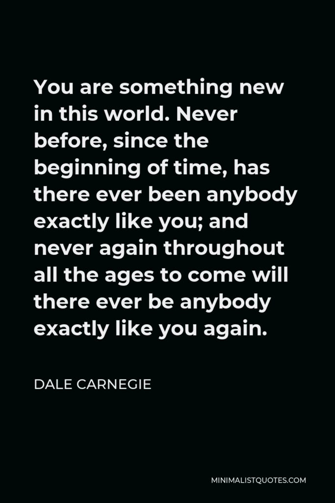Dale Carnegie Quote - You are something new in this world. Never before, since the beginning of time, has there ever been anybody exactly like you; and never again throughout all the ages to come will there ever be anybody exactly like you again.