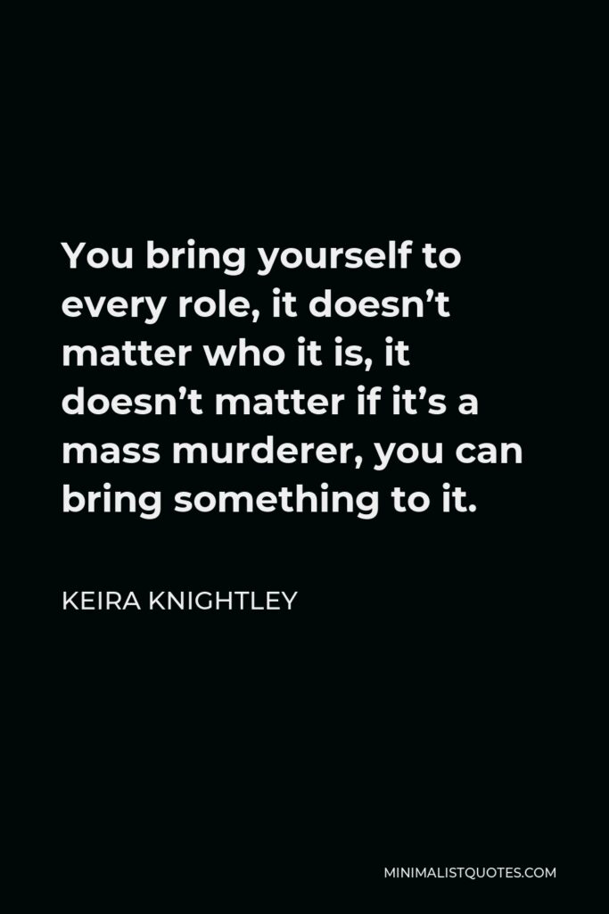 Keira Knightley Quote - You bring yourself to every role, it doesn’t matter who it is, it doesn’t matter if it’s a mass murderer, you can bring something to it.