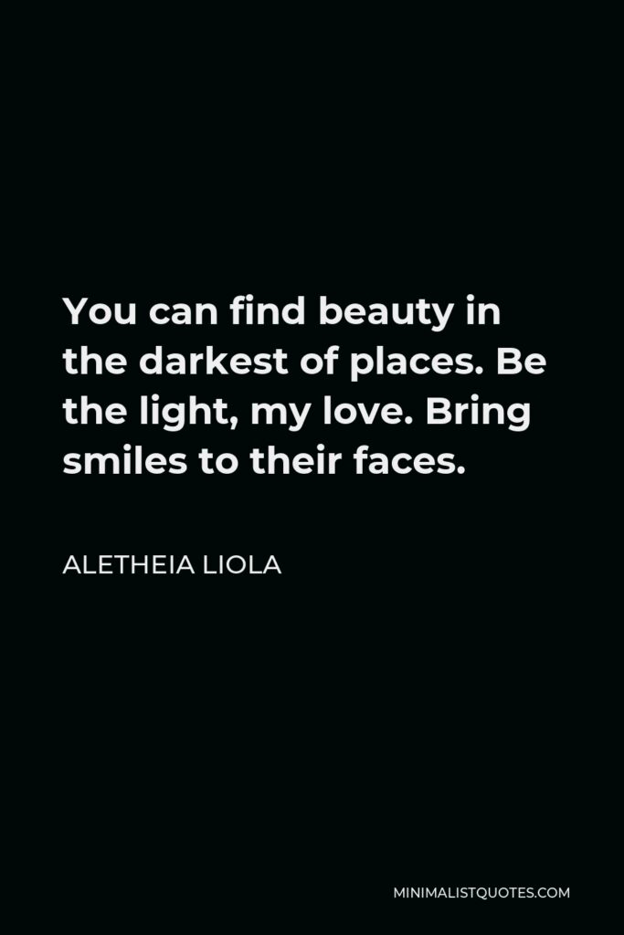 Aletheia Liola Quote - You can find beauty in the darkest of places. Be the light, my love. Bring smiles to their faces.