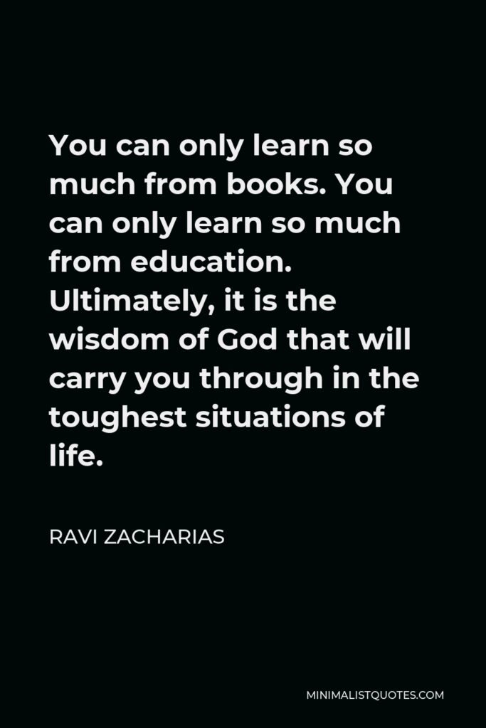 Ravi Zacharias Quote - You can only learn so much from books. You can only learn so much from education. Ultimately, it is the wisdom of God that will carry you through in the toughest situations of life.