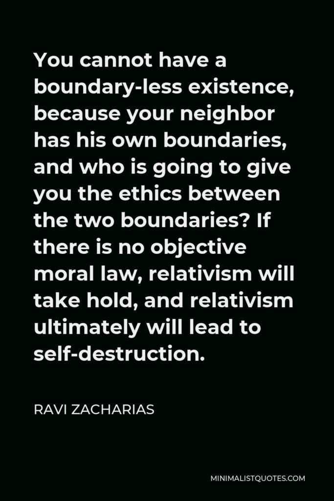Ravi Zacharias Quote - You cannot have a boundary-less existence, because your neighbor has his own boundaries, and who is going to give you the ethics between the two boundaries? If there is no objective moral law, relativism will take hold, and relativism ultimately will lead to self-destruction.