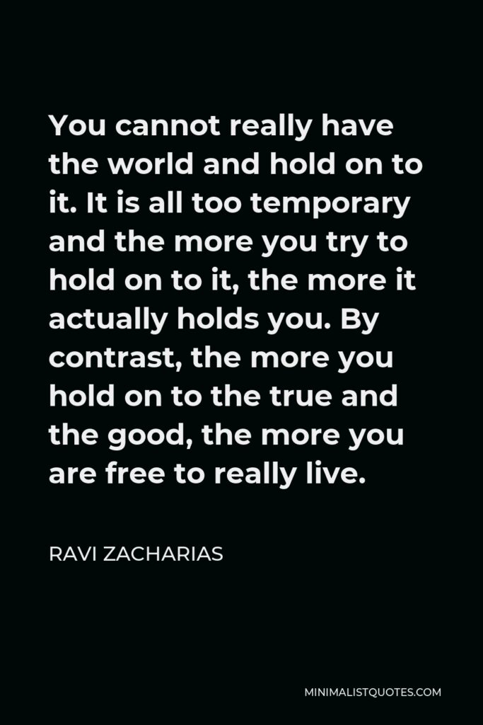 Ravi Zacharias Quote - You cannot really have the world and hold on to it. It is all too temporary and the more you try to hold on to it, the more it actually holds you. By contrast, the more you hold on to the true and the good, the more you are free to really live.