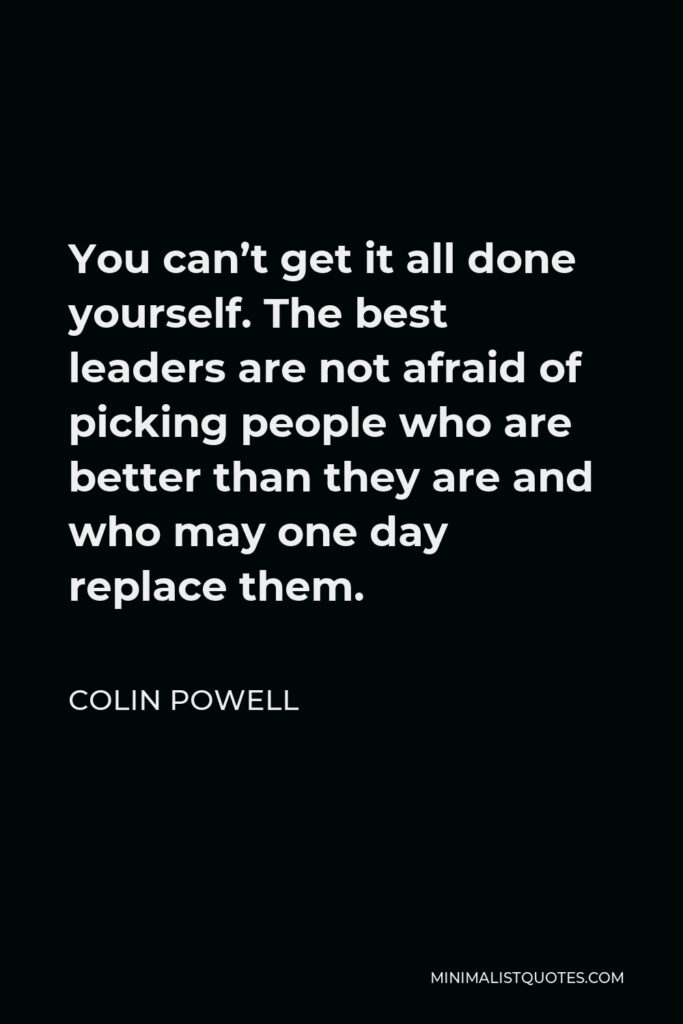 Colin Powell Quote - You can’t get it all done yourself. The best leaders are not afraid of picking people who are better than they are and who may one day replace them.