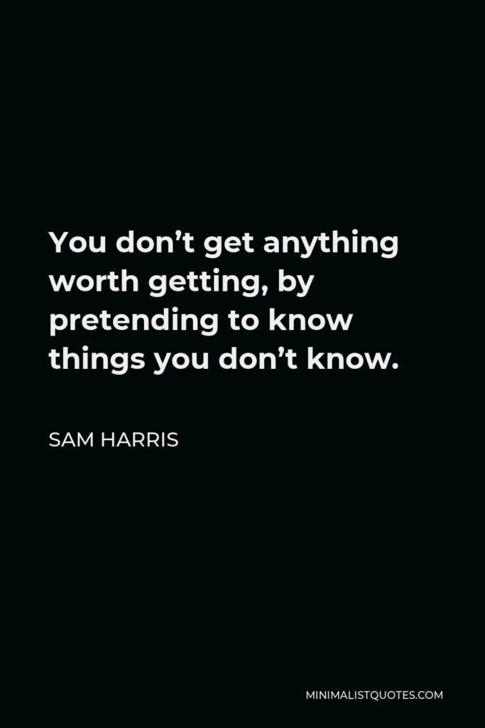 Sam Harris Quote - You don’t get anything worth getting, by pretending to know things you don’t know.