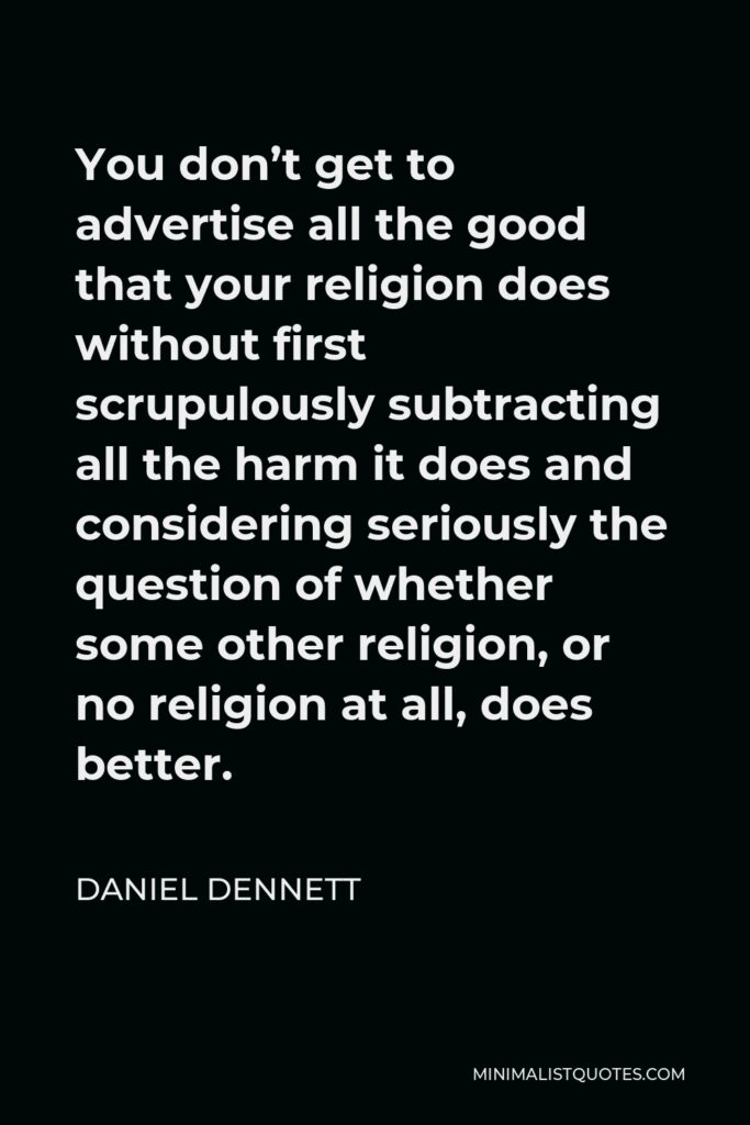 Daniel Dennett Quote - You don’t get to advertise all the good that your religion does without first scrupulously subtracting all the harm it does and considering seriously the question of whether some other religion, or no religion at all, does better.