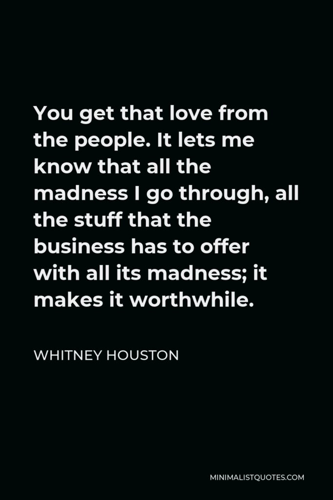 Whitney Houston Quote - You get that love from the people. It lets me know that all the madness I go through, all the stuff that the business has to offer with all its madness; it makes it worthwhile.