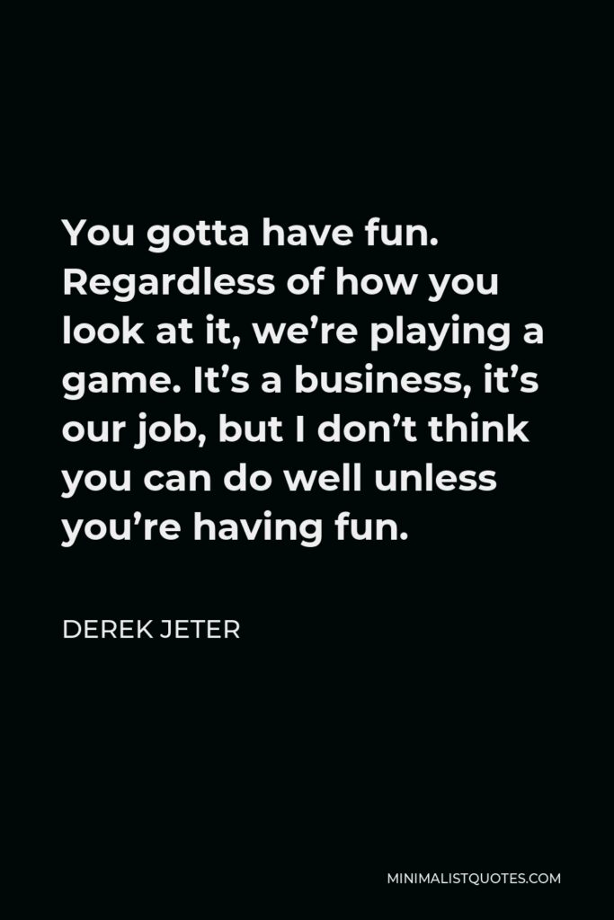 Derek Jeter Quote - You gotta have fun. Regardless of how you look at it, we’re playing a game. It’s a business, it’s our job, but I don’t think you can do well unless you’re having fun.