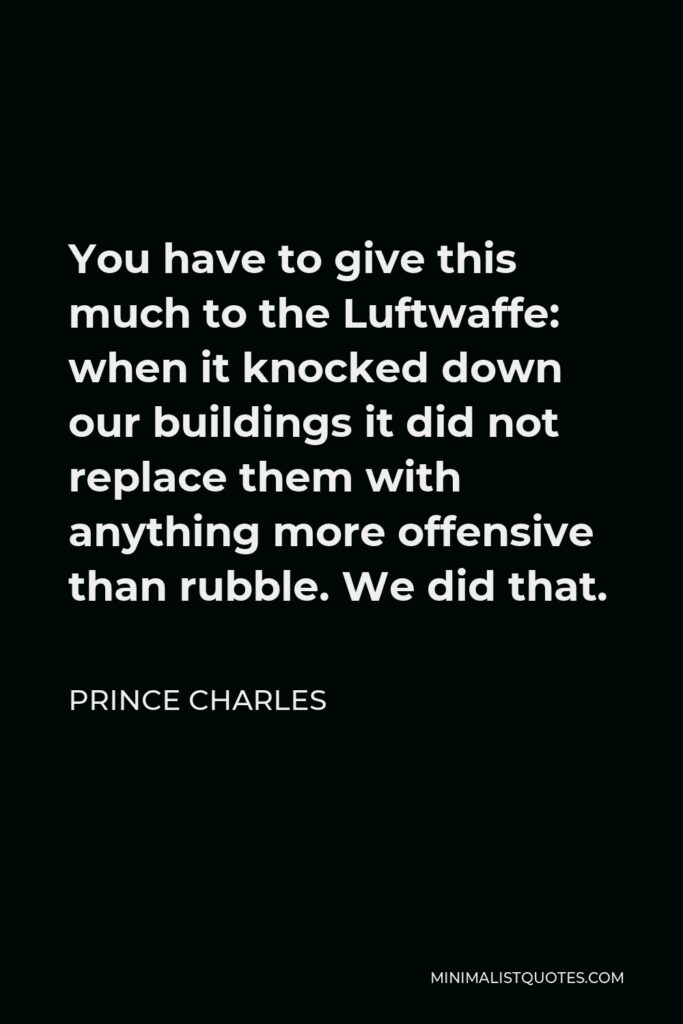 Prince Charles Quote - You have to give this much to the Luftwaffe: when it knocked down our buildings it did not replace them with anything more offensive than rubble. We did that.