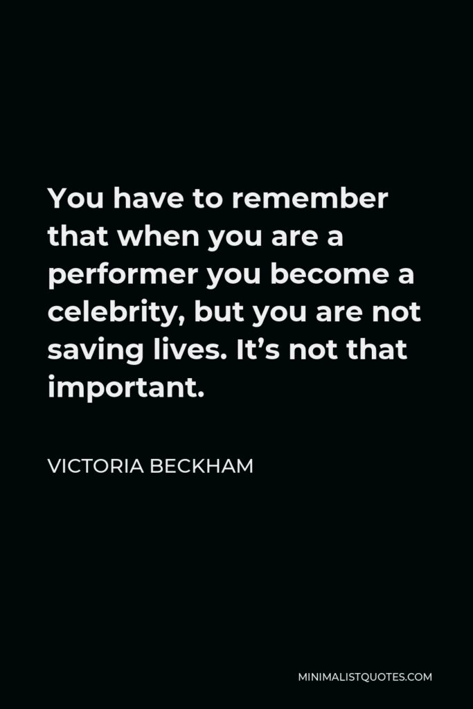 Victoria Beckham Quote - You have to remember that when you are a performer you become a celebrity, but you are not saving lives. It’s not that important.