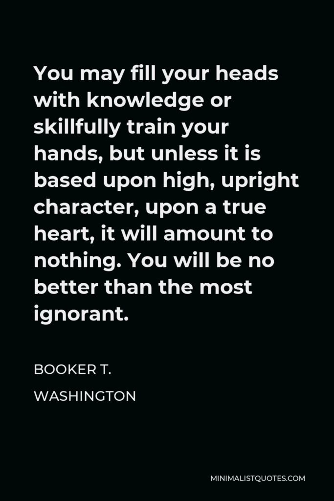 Booker T. Washington Quote - You may fill your heads with knowledge or skillfully train your hands, but unless it is based upon high, upright character, upon a true heart, it will amount to nothing. You will be no better than the most ignorant.