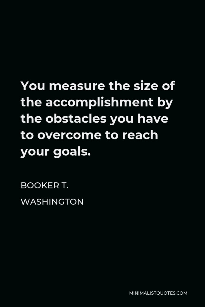 Booker T. Washington Quote - You measure the size of the accomplishment by the obstacles you have to overcome to reach your goals.