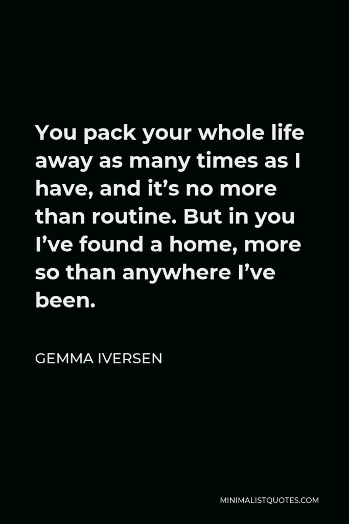 Gemma Iversen Quote - You pack your whole life away as many times as I have, and it’s no more than routine. But in you I’ve found a home, more so than anywhere I’ve been.