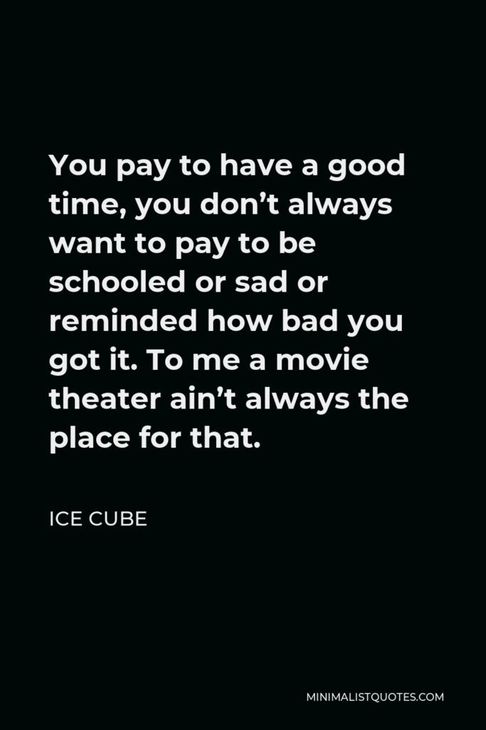 Ice Cube Quote - You pay to have a good time, you don’t always want to pay to be schooled or sad or reminded how bad you got it. To me a movie theater ain’t always the place for that.
