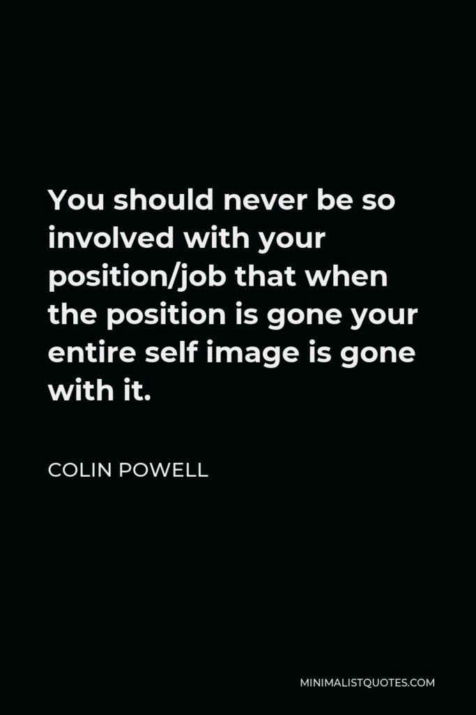 Colin Powell Quote - You should never be so involved with your position/job that when the position is gone your entire self image is gone with it.