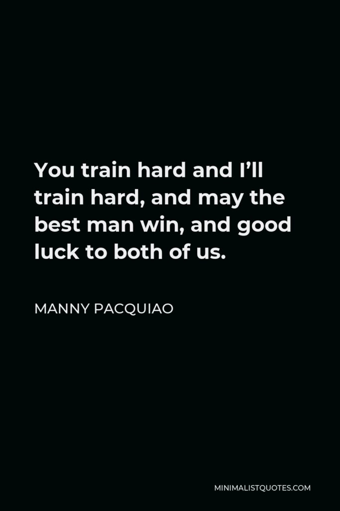 Manny Pacquiao Quote - You train hard and I’ll train hard, and may the best man win, and good luck to both of us.