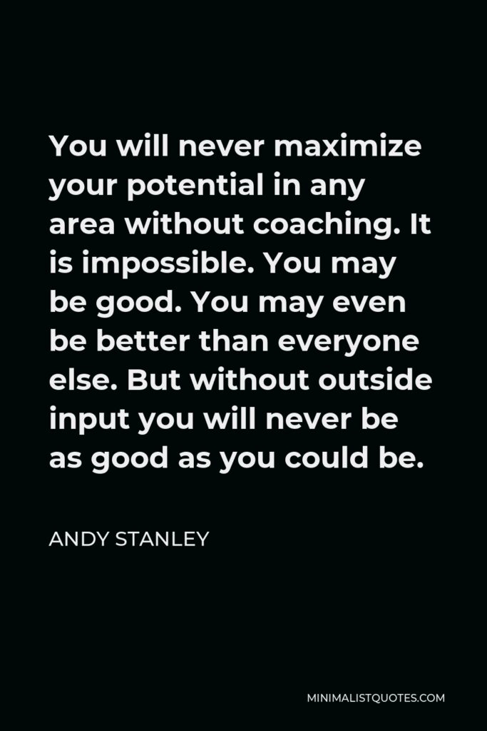Andy Stanley Quote - You will never maximize your potential in any area without coaching. It is impossible. You may be good. You may even be better than everyone else. But without outside input you will never be as good as you could be.