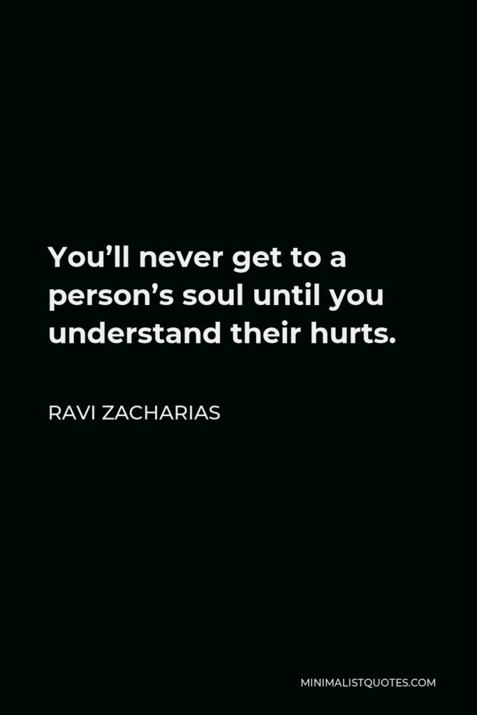 Ravi Zacharias Quote - You’ll never get to a person’s soul until you understand their hurts.