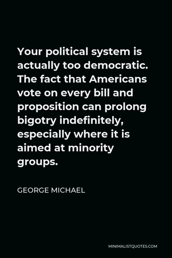 George Michael Quote - Your political system is actually too democratic. The fact that Americans vote on every bill and proposition can prolong bigotry indefinitely, especially where it is aimed at minority groups.