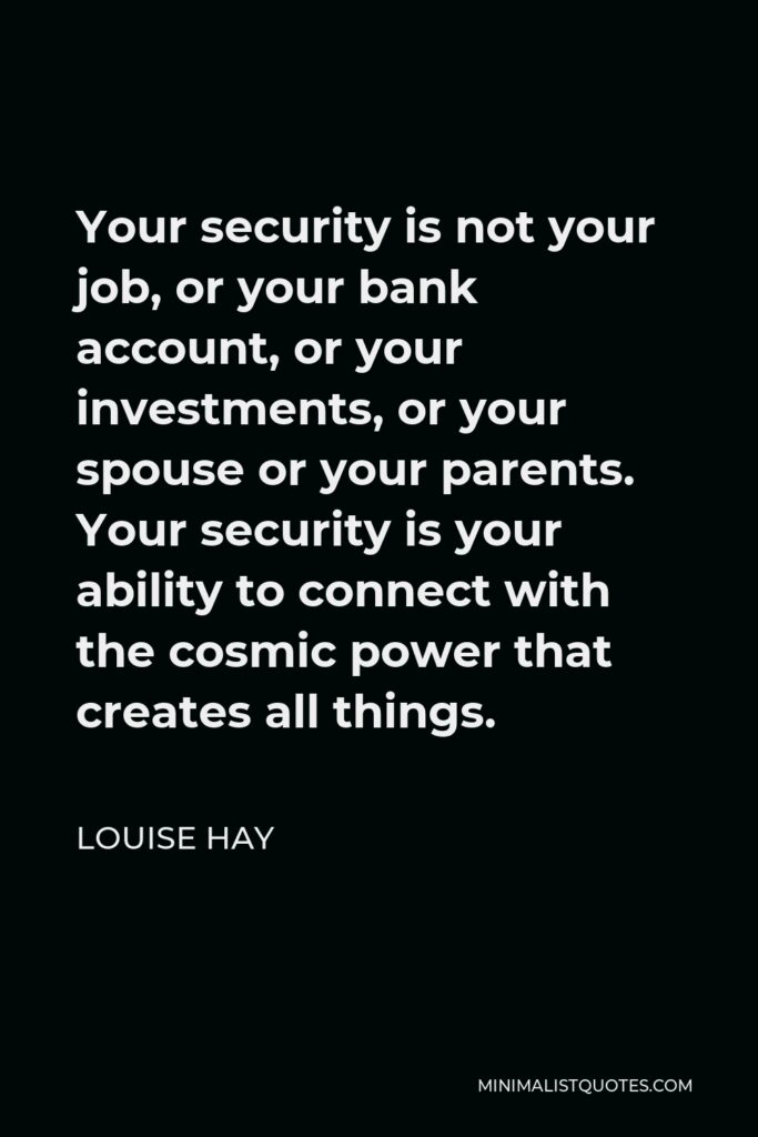 Louise Hay Quote - Your security is not your job, or your bank account, or your investments, or your spouse or your parents. Your security is your ability to connect with the cosmic power that creates all things.