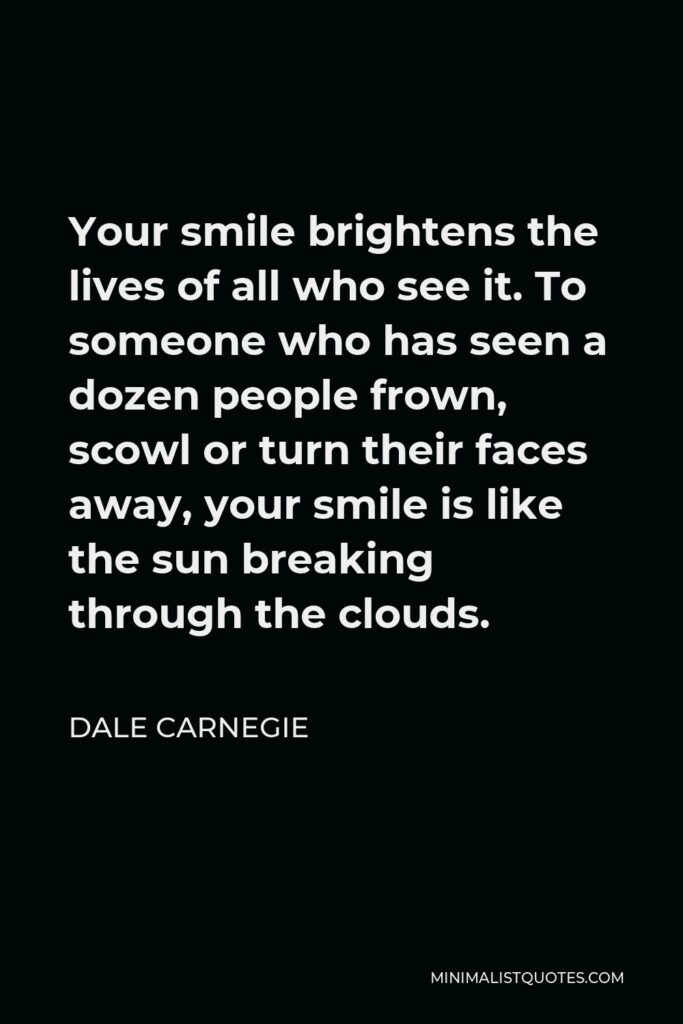 Dale Carnegie Quote - Your smile brightens the lives of all who see it. To someone who has seen a dozen people frown, scowl or turn their faces away, your smile is like the sun breaking through the clouds.
