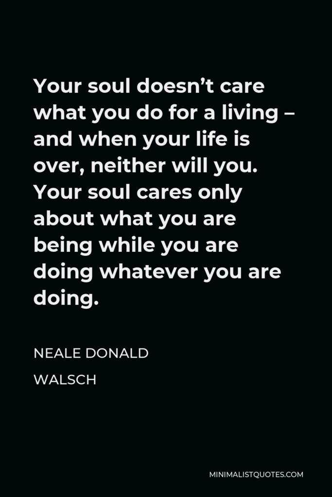 Neale Donald Walsch Quote - Your soul doesn’t care what you do for a living – and when your life is over, neither will you. Your soul cares only about what you are being while you are doing whatever you are doing.