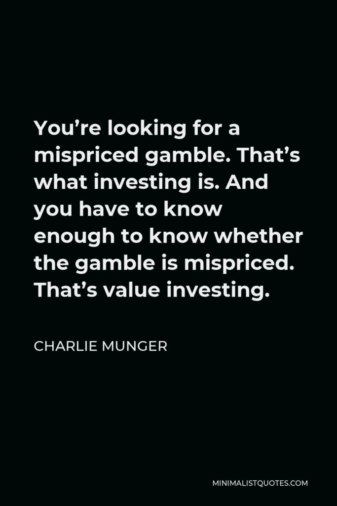 Charlie Munger Quote - You’re looking for a mispriced gamble. That’s what investing is. And you have to know enough to know whether the gamble is mispriced. That’s value investing.