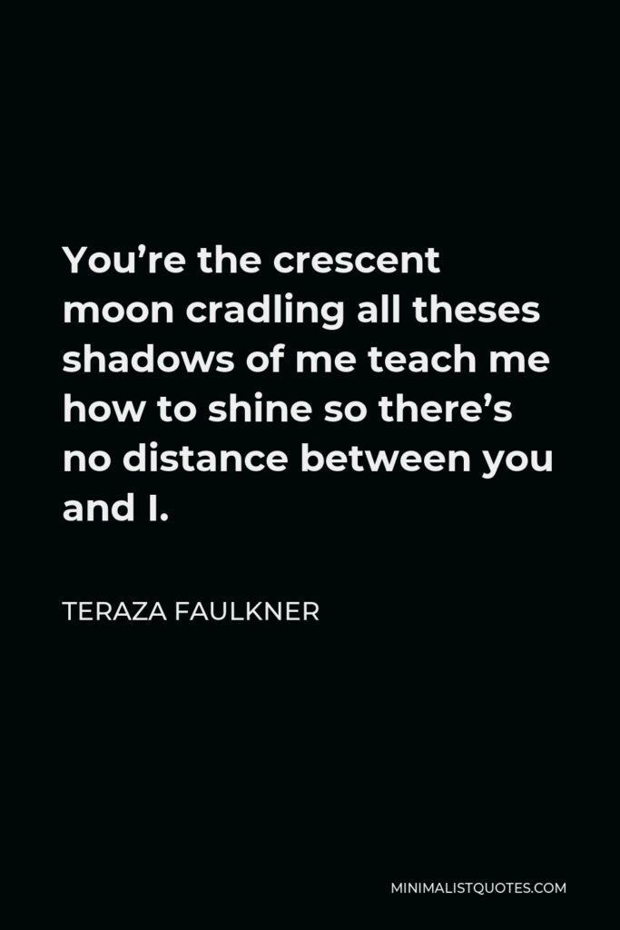 Teraza Faulkner Quote - You’re the crescent moon cradling all theses shadows of me teach me how to shine so there’s no distance between you and I.