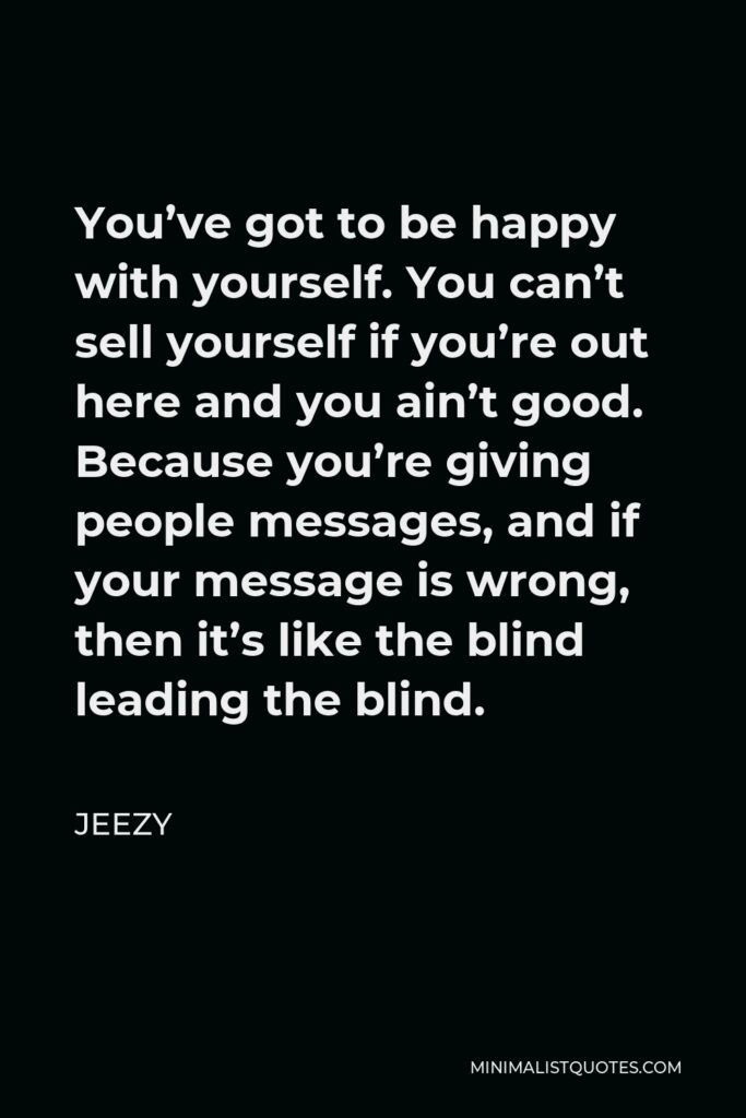 Jeezy Quote - You’ve got to be happy with yourself. You can’t sell yourself if you’re out here and you ain’t good. Because you’re giving people messages, and if your message is wrong, then it’s like the blind leading the blind.