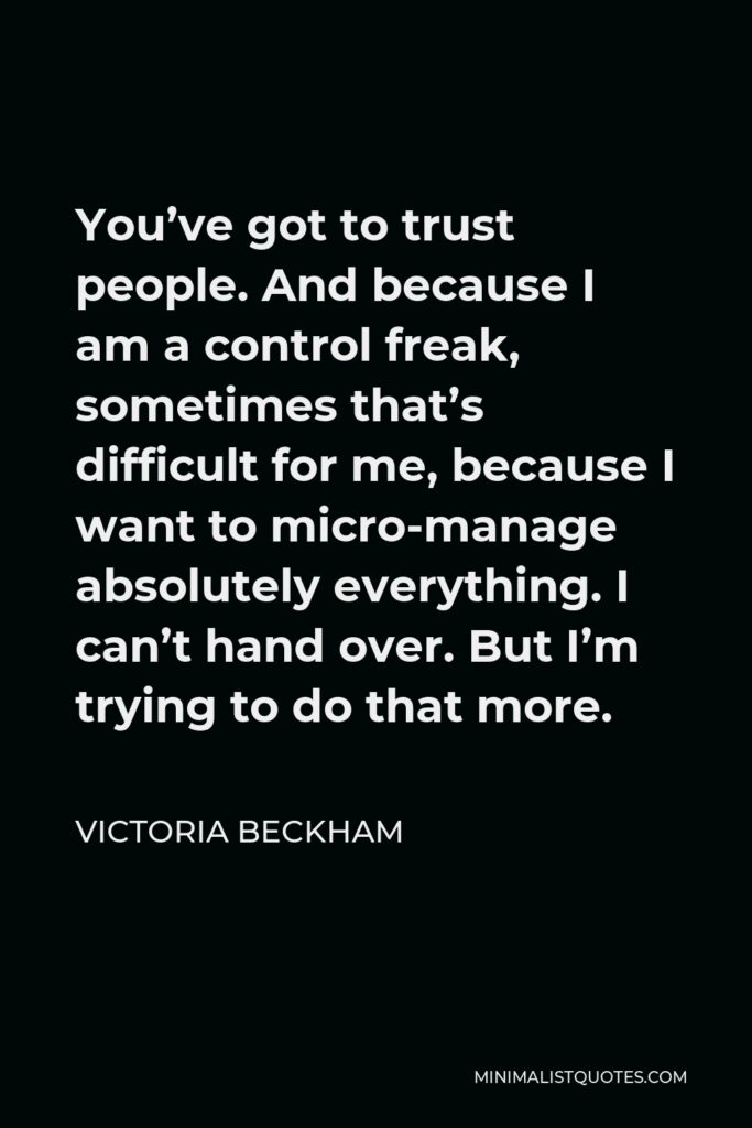 Victoria Beckham Quote - You’ve got to trust people. And because I am a control freak, sometimes that’s difficult for me, because I want to micro-manage absolutely everything. I can’t hand over. But I’m trying to do that more.