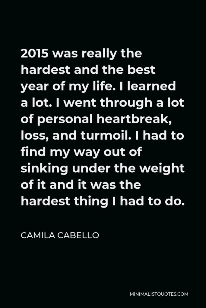 Camila Cabello Quote - 2015 was really the hardest and the best year of my life. I learned a lot. I went through a lot of personal heartbreak, loss, and turmoil. I had to find my way out of sinking under the weight of it and it was the hardest thing I had to do.