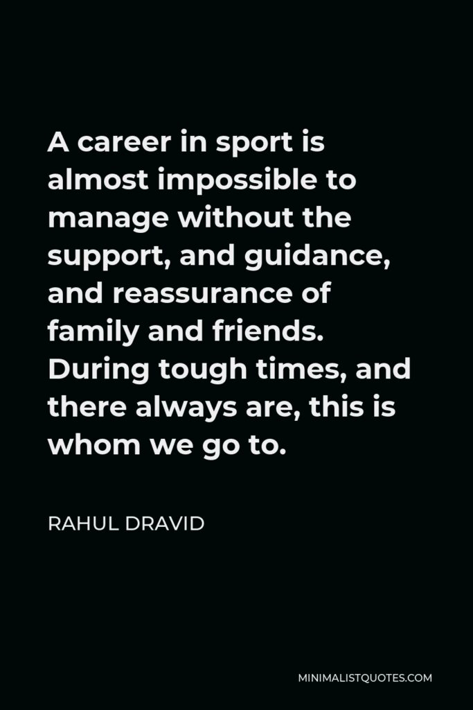Rahul Dravid Quote - A career in sport is almost impossible to manage without the support, and guidance, and reassurance of family and friends. During tough times, and there always are, this is whom we go to.