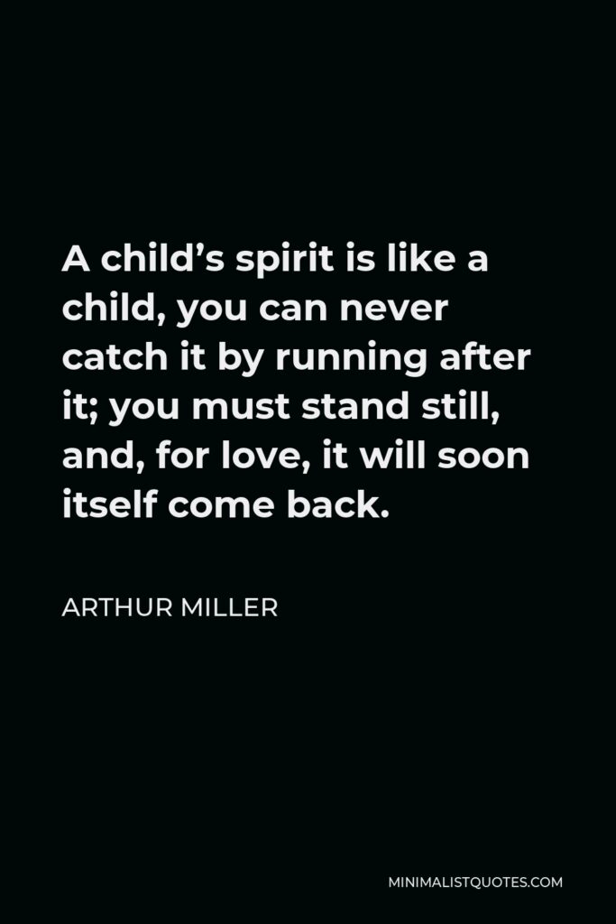 Arthur Miller Quote - A child’s spirit is like a child, you can never catch it by running after it; you must stand still, and, for love, it will soon itself come back.