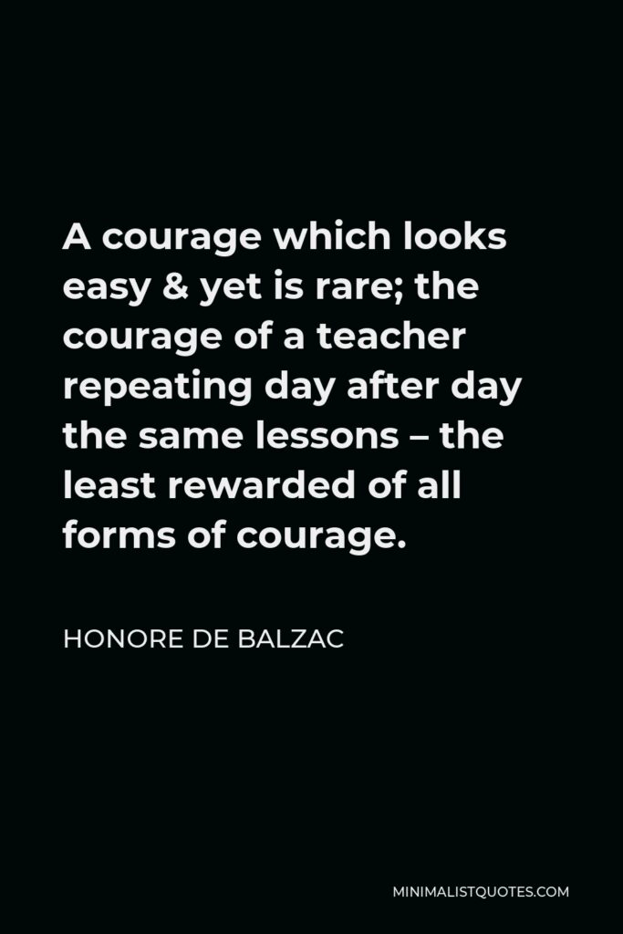 Honore de Balzac Quote - A courage which looks easy & yet is rare; the courage of a teacher repeating day after day the same lessons – the least rewarded of all forms of courage.