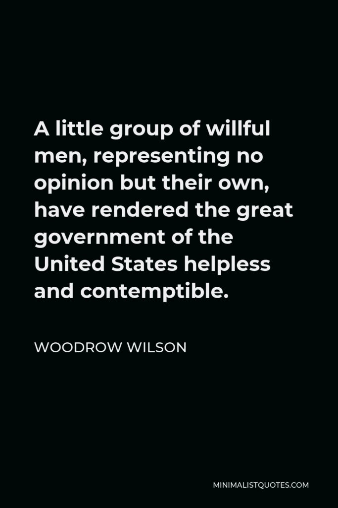 Woodrow Wilson Quote - A little group of willful men, representing no opinion but their own, have rendered the great government of the United States helpless and contemptible.