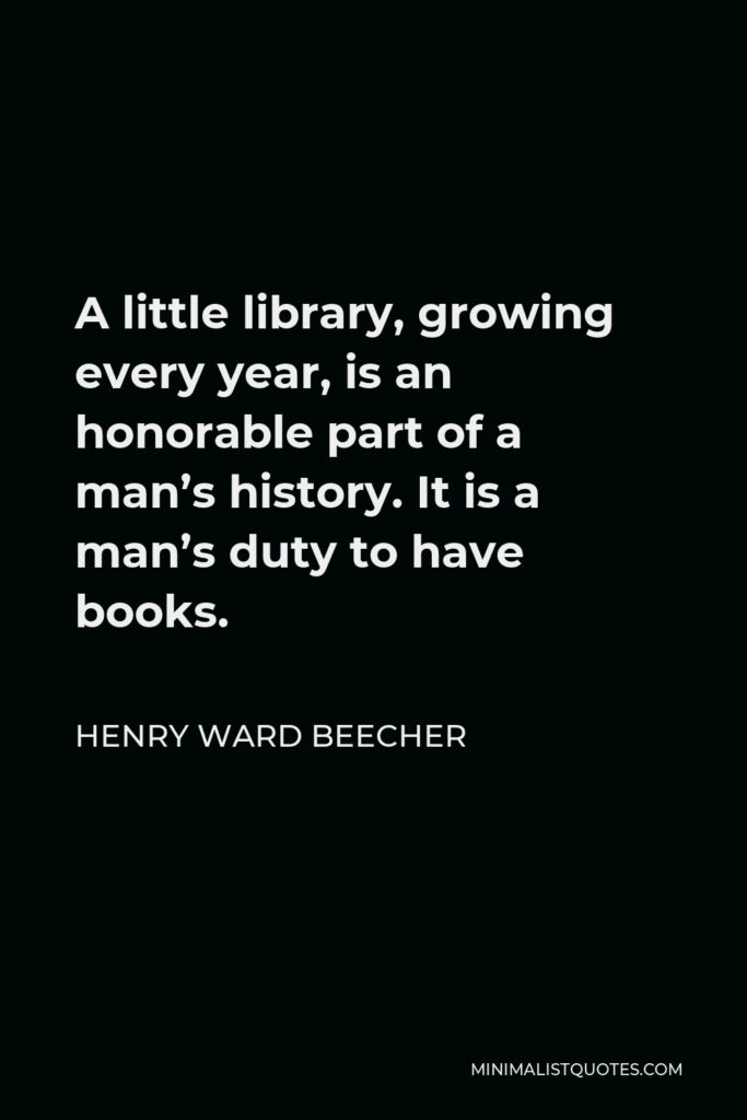 Henry Ward Beecher Quote - A little library, growing every year, is an honorable part of a man’s history. It is a man’s duty to have books.