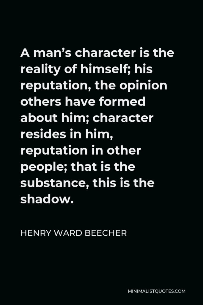 Henry Ward Beecher Quote - A man’s character is the reality of himself; his reputation, the opinion others have formed about him; character resides in him, reputation in other people; that is the substance, this is the shadow.