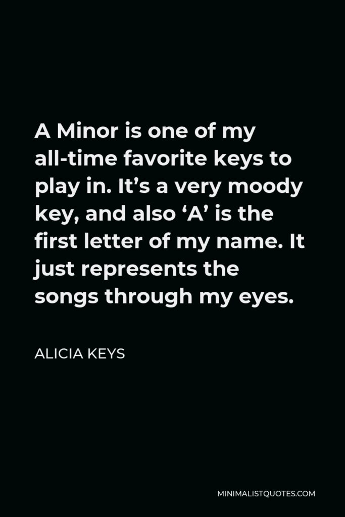 Alicia Keys Quote - A Minor is one of my all-time favorite keys to play in. It’s a very moody key, and also ‘A’ is the first letter of my name. It just represents the songs through my eyes.